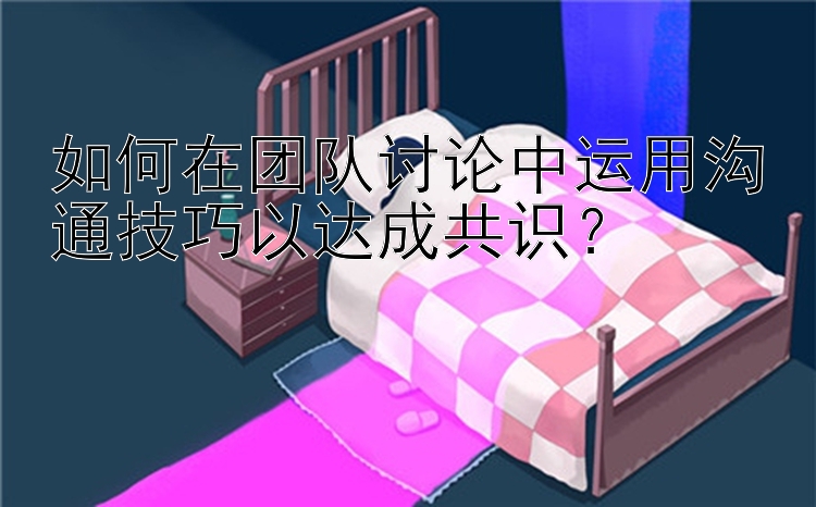 如何在团队讨论中运用沟通技巧以达成共识？