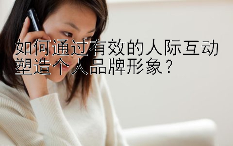 如何通过有效的人际互动塑造个人品牌形象？