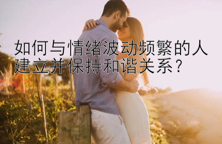 如何与情绪波动频繁的人建立并保持和谐关系？