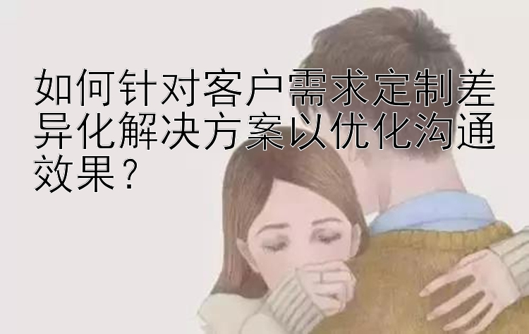 如何针对客户需求定制差异化解决方案以优化沟通效果？