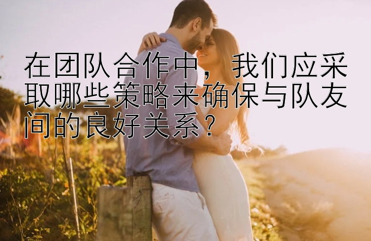 在团队合作中，我们应采取哪些策略来确保与队友间的良好关系？