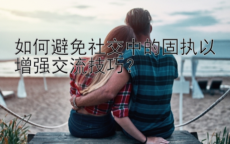 如何避免社交中的固执以增强交流技巧？