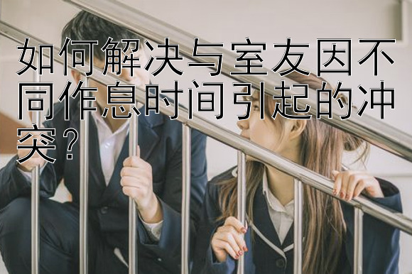 如何解决与室友因不同作息时间引起的冲突？