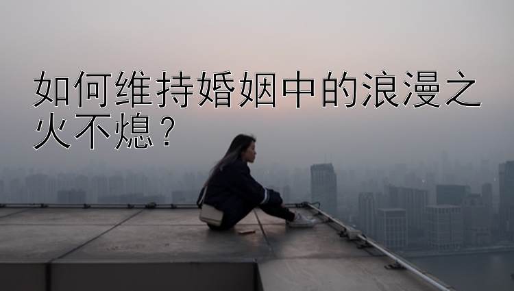 如何维持婚姻中的浪漫之火不熄？