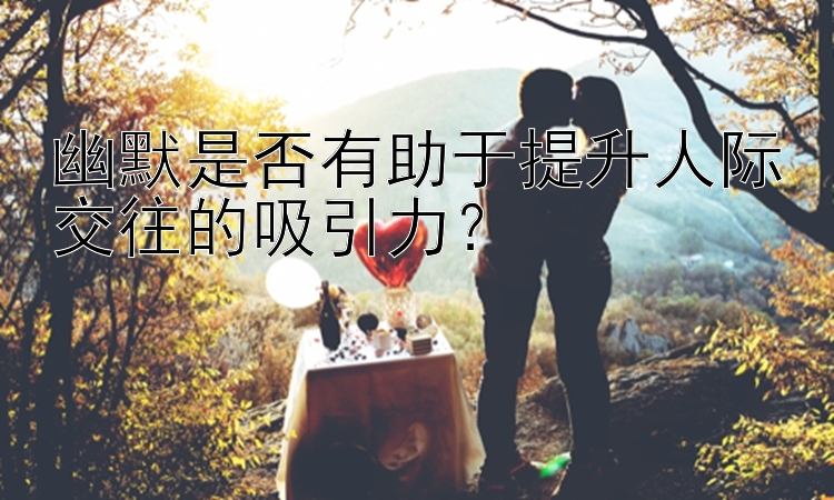 幽默是否有助于提升人际交往的吸引力？