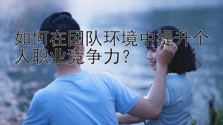 如何在团队环境中提升个人职业竞争力？