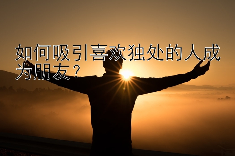 如何吸引喜欢独处的人成为朋友？