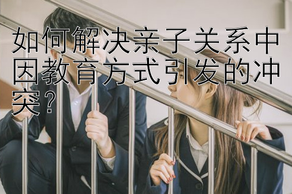 如何解决亲子关系中因教育方式引发的冲突？