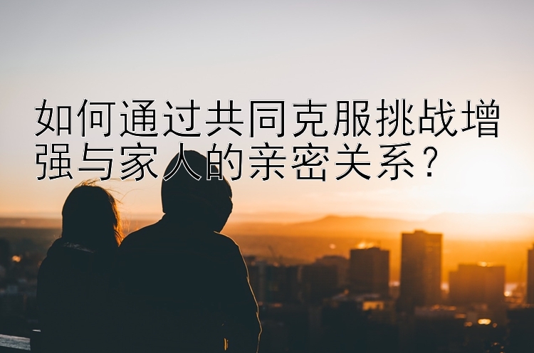 如何通过共同克服挑战增强与家人的亲密关系？