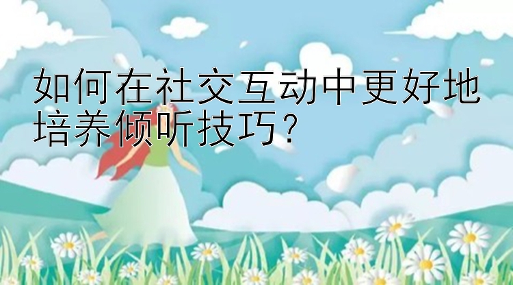 如何在社交互动中更好地培养倾听技巧？