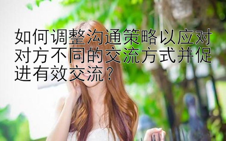 如何调整沟通策略以应对对方不同的交流方式并促进有效交流？