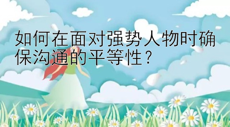 如何在面对强势人物时确保沟通的平等性？