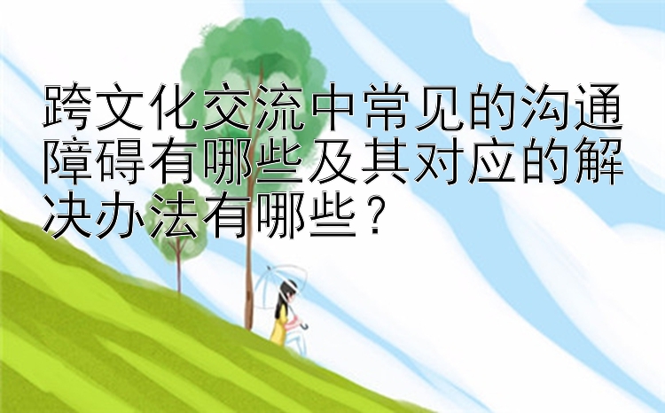 跨文化交流中常见的沟通障碍有哪些及其对应的解决办法有哪些？