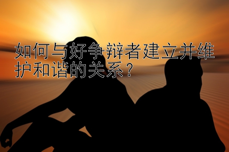 如何与好争辩者建立并维护和谐的关系？