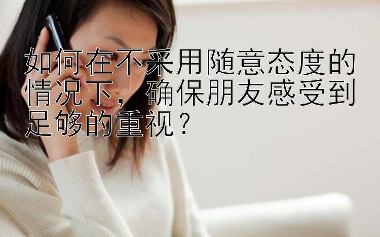 如何在不采用随意态度的情况下，确保朋友感受到足够的重视？