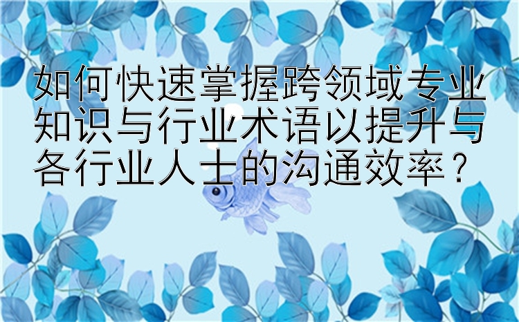 如何快速掌握跨领域专业知识与行业术语以提升与各行业人士的沟通效率？