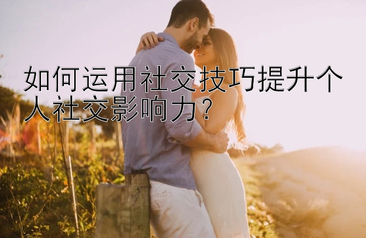 如何运用社交技巧提升个人社交影响力？