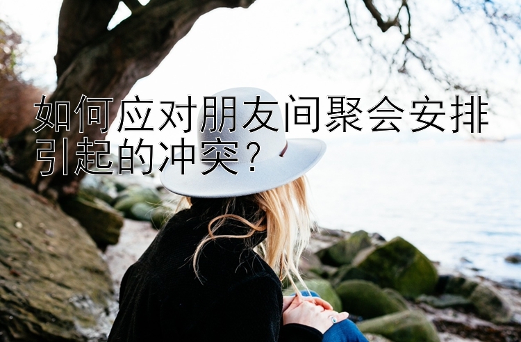 如何应对朋友间聚会安排引起的冲突？