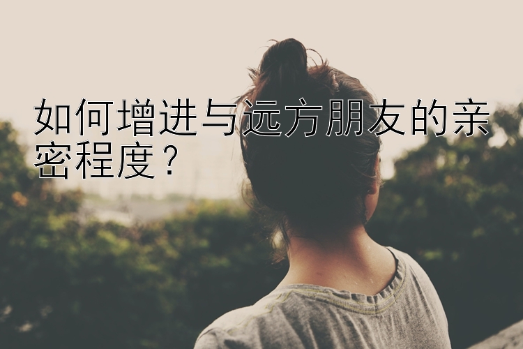 如何增进与远方朋友的亲密程度？