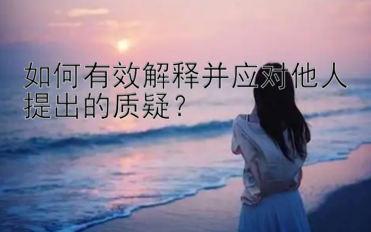 如何有效解释并应对他人提出的质疑？