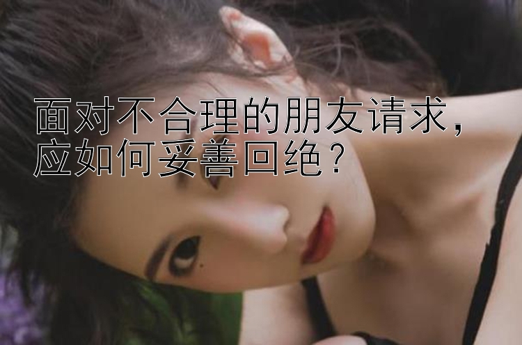 面对不合理的朋友请求，应如何妥善回绝？