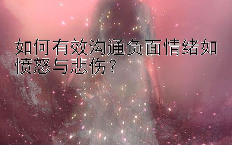 如何有效沟通负面情绪如愤怒与悲伤？