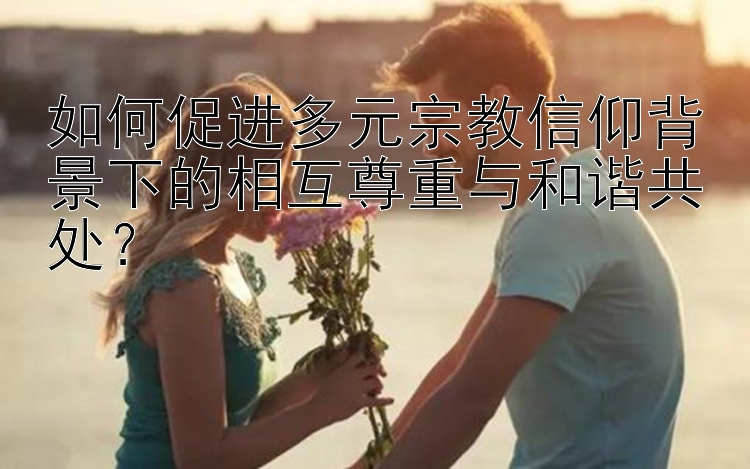 如何促进多元宗教信仰背景下的相互尊重与和谐共处？