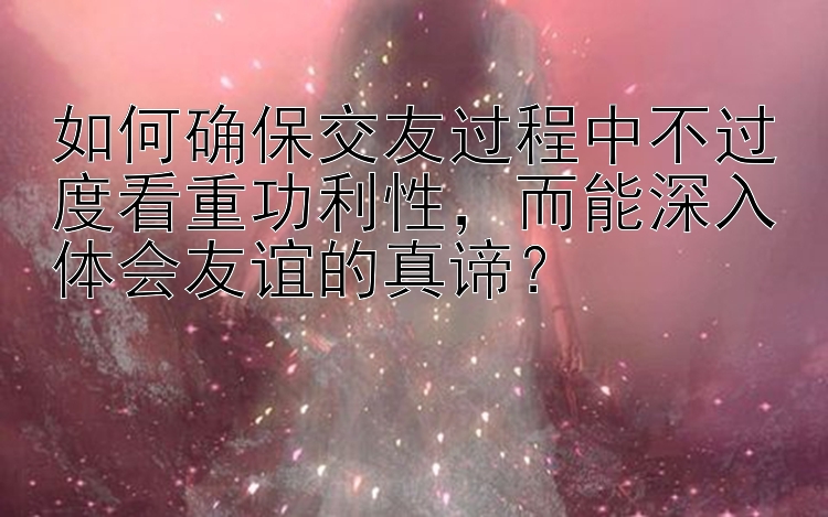 如何确保交友过程中不过度看重功利性，而能深入体会友谊的真谛？