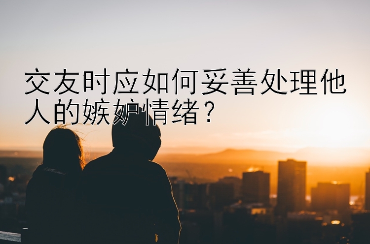 交友时应如何妥善处理他人的嫉妒情绪？