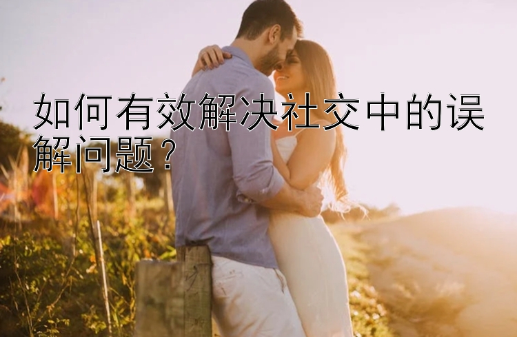 如何有效解决社交中的误解问题？