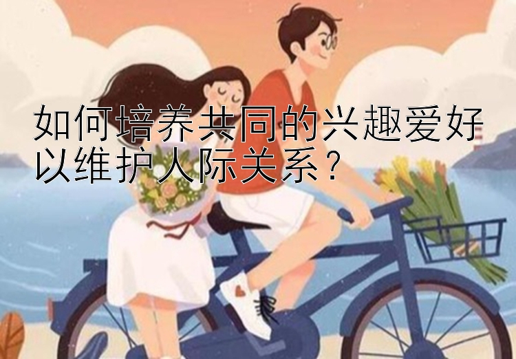 如何培养共同的兴趣爱好以维护人际关系？