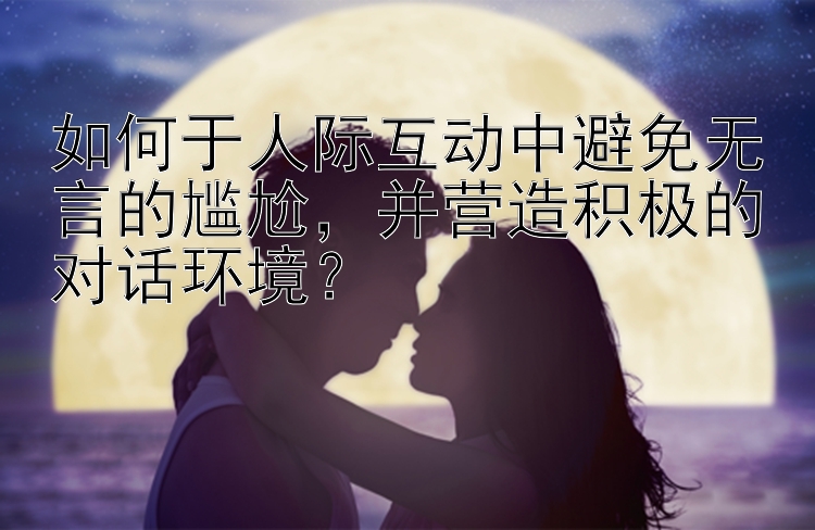 如何于人际互动中避免无言的尴尬，并营造积极的对话环境？