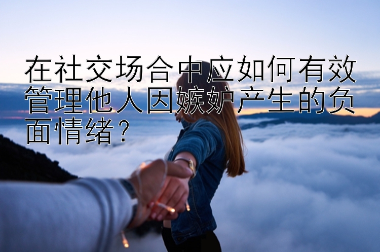 在社交场合中应如何有效管理他人因嫉妒产生的负面情绪？