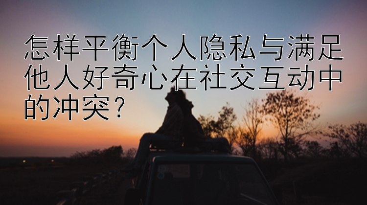 怎样平衡个人隐私与满足他人好奇心在社交互动中的冲突？