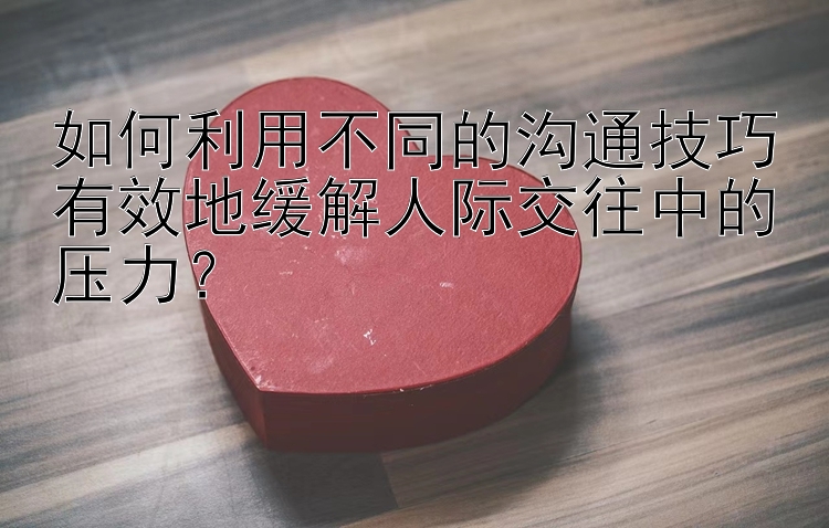 如何利用不同的沟通技巧有效地缓解人际交往中的压力？