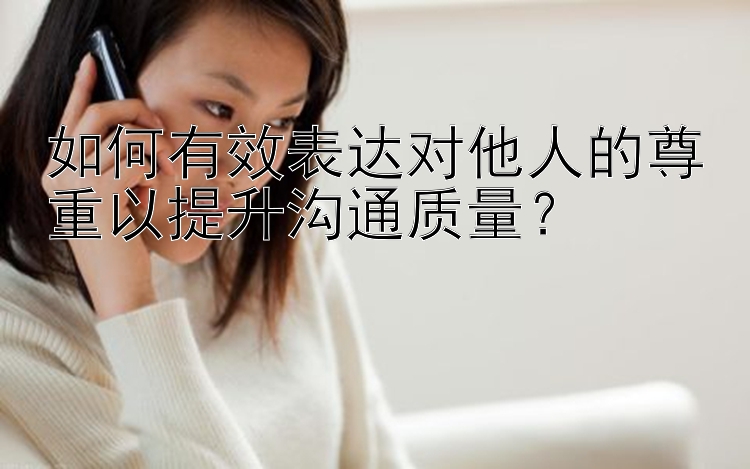 如何有效表达对他人的尊重以提升沟通质量？