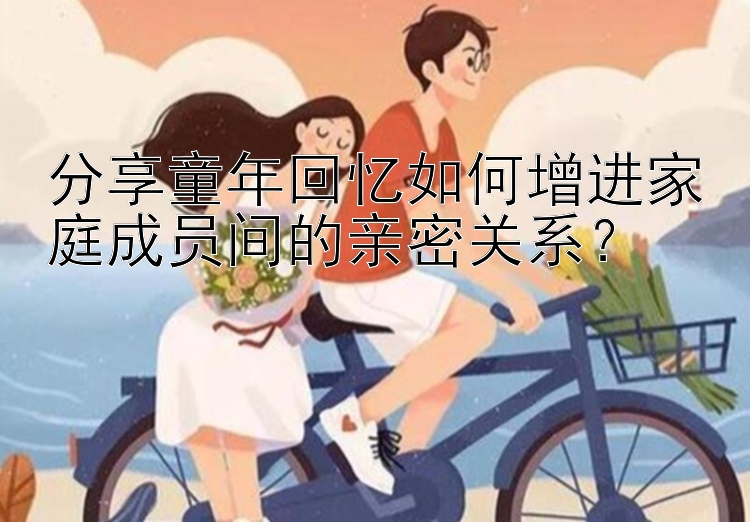 分享童年回忆如何增进家庭成员间的亲密关系？