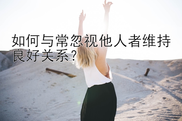 如何与常忽视他人者维持良好关系？