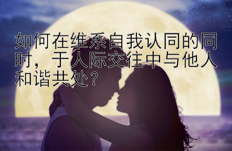 如何在维系自我认同的同时，于人际交往中与他人和谐共处？