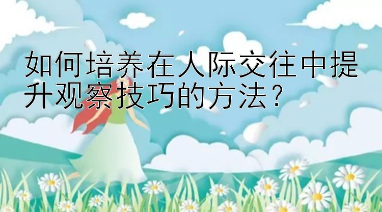 如何培养在人际交往中提升观察技巧的方法？