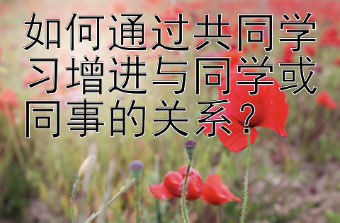 如何通过共同学习增进与同学或同事的关系？