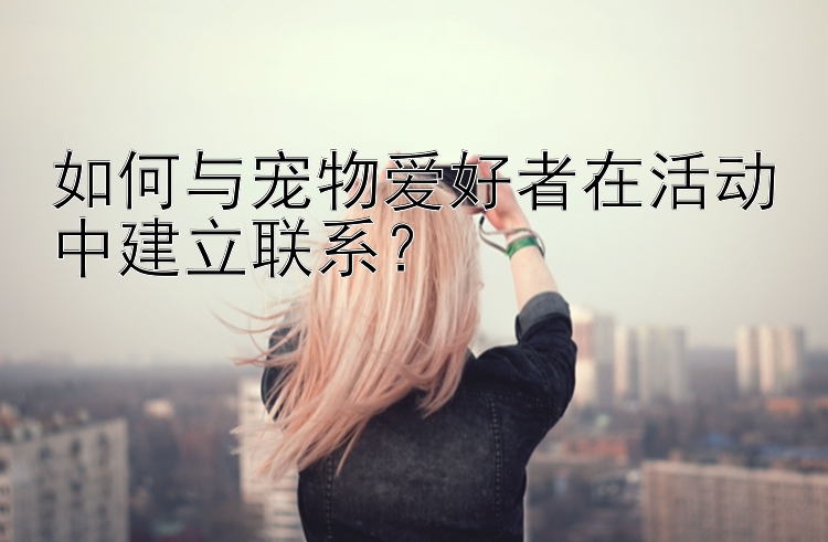 如何与宠物爱好者在活动中建立联系？