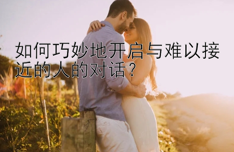 如何巧妙地开启与难以接近的人的对话？