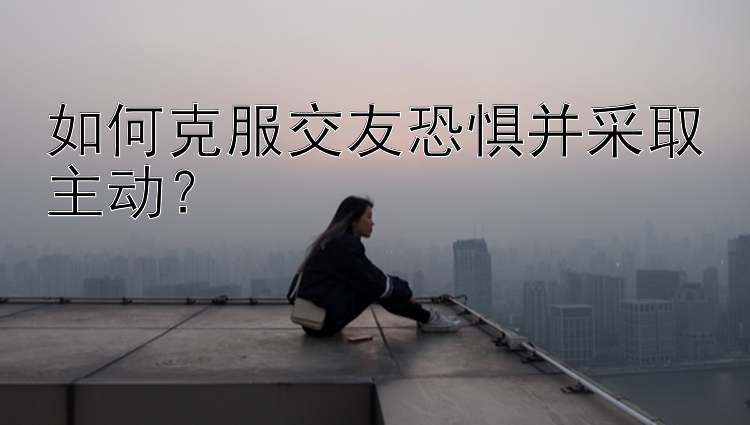 如何克服交友恐惧并采取主动？