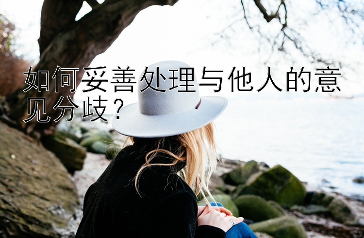 如何妥善处理与他人的意见分歧？