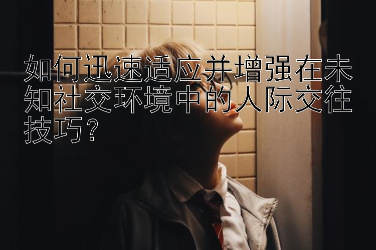 如何迅速适应并增强在未知社交环境中的人际交往技巧？