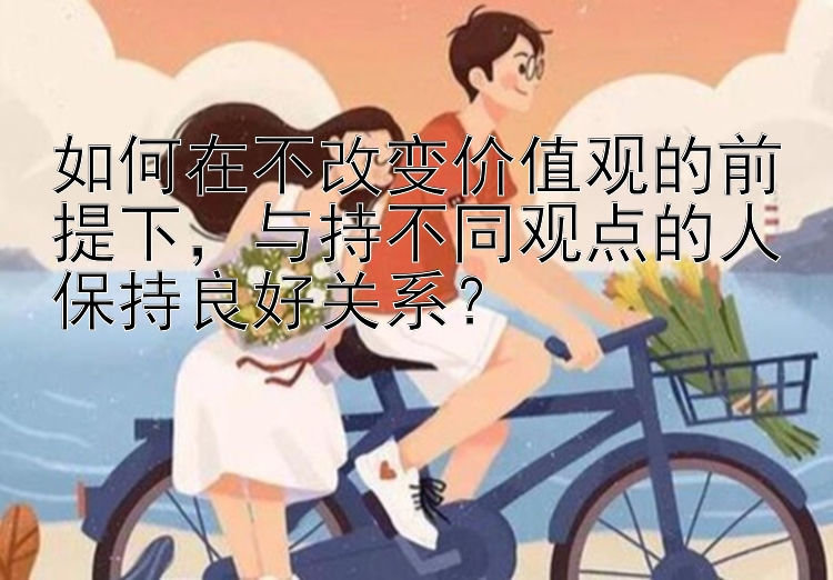 如何在不改变价值观的前提下，与持不同观点的人保持良好关系？