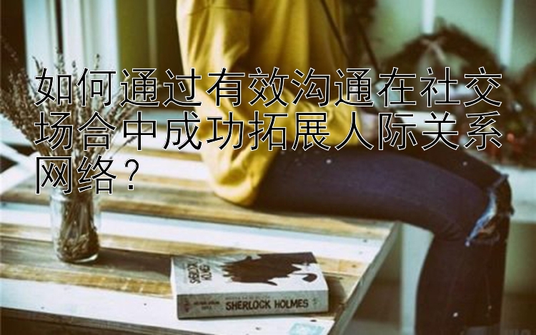 如何通过有效沟通在社交场合中成功拓展人际关系网络？