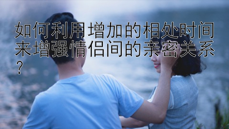 如何利用增加的相处时间来增强情侣间的亲密关系？