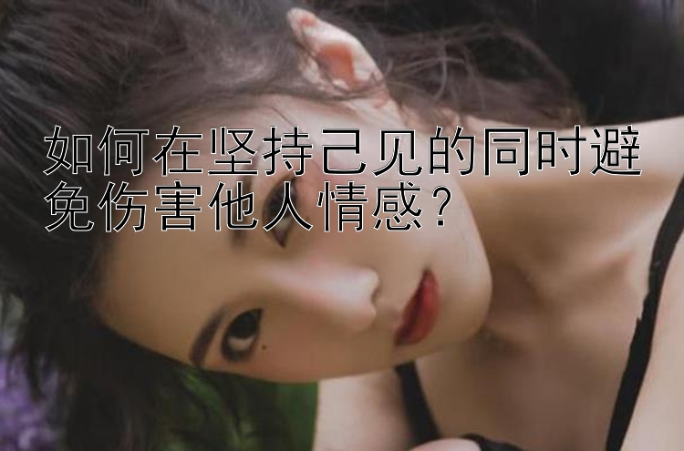 如何在坚持己见的同时避免伤害他人情感？